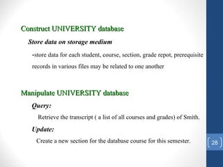 28
Construct UNIVERSITY database
Construct UNIVERSITY database
Store data on storage medium
-store data for each student, course, section, grade repot, prerequisite
records in various files may be related to one another
Manipulate UNIVERSITY database
Manipulate UNIVERSITY database
Query:
Retrieve the transcript ( a list of all courses and grades) of Smith.
Update:
Create a new section for the database course for this semester.
 