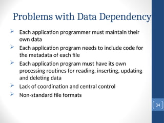 Problems with Data Dependency
 Each application programmer must maintain their
own data
 Each application program needs to include code for
the metadata of each file
 Each application program must have its own
processing routines for reading, inserting, updating
and deleting data
 Lack of coordination and central control
 Non-standard file formats
34
 