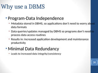 Why use a DBMS
• Program-Data Independence
• Metadata stored in DBMS, so applications don’t need to worry about
data formats
• Data queries/updates managed by DBMS so programs don’t need to
process data access routines
• Results in: increased application development and maintenance
productivity
• Minimal Data Redundancy
• Leads to increased data integrity/consistency
38
 