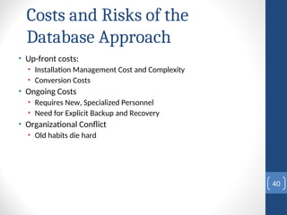 Costs and Risks of the
Database Approach
• Up-front costs:
• Installation Management Cost and Complexity
• Conversion Costs
• Ongoing Costs
• Requires New, Specialized Personnel
• Need for Explicit Backup and Recovery
• Organizational Conflict
• Old habits die hard
40
 