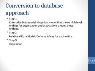 Conversion to database
approach
• Step 1:
Enterprise Data model: Graphical model that shows high level
entities for organization and associations among these
entities.
 Step 2:
Relational Data Model: Defining tables for each entity.
 Step 3:
Implement
43
 