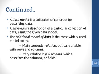 Continued..
• A data model is a collection of concepts for
describing data.
• A schema is a description of a particular collection of
data, using the given data model.
• The relational model of data is the most widely used
model today.
- Main concept: relation, basically a table
with rows and columns.
- Every relation has a schema, which
describes the columns, or fields
44
 