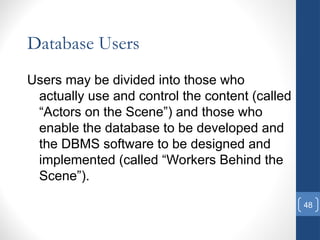 48
Database Users
Users may be divided into those who
actually use and control the content (called
“Actors on the Scene”) and those who
enable the database to be developed and
the DBMS software to be designed and
implemented (called “Workers Behind the
Scene”).
 
