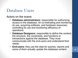49
Database Users
Actors on the scene
 Database administrators: responsible for authorizing
access to the database, for co-ordinating and monitoring
its use, acquiring software, and hardware resources,
controlling its use and monitoring efficiency of
operations.
 Database Designers: responsible to define the content,
the structure, the constraints, and functions or
transactions against the database. They must
communicate with the end-users and understand their
needs.
 End-users: they use the data for queries, reports and
some of them actually update the database content.
 