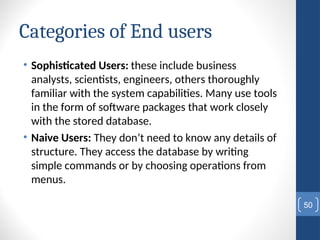 Categories of End users
• Sophisticated Users: these include business
analysts, scientists, engineers, others thoroughly
familiar with the system capabilities. Many use tools
in the form of software packages that work closely
with the stored database.
• Naive Users: They don’t need to know any details of
structure. They access the database by writing
simple commands or by choosing operations from
menus.
50
 