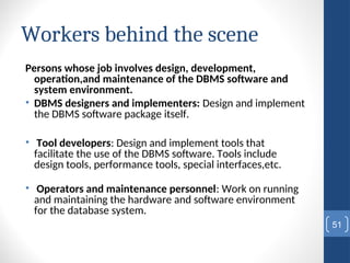 Workers behind the scene
Persons whose job involves design, development,
operation,and maintenance of the DBMS software and
system environment.
• DBMS designers and implementers: Design and implement
the DBMS software package itself.
• Tool developers: Design and implement tools that
facilitate the use of the DBMS software. Tools include
design tools, performance tools, special interfaces,etc.
• Operators and maintenance personnel: Work on running
and maintaining the hardware and software environment
for the database system.
51
 