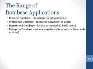 The Range of
Database Applications
• Personal Database – standalone desktop database
• Workgroup Database – local area network (<25 users)
• Department Database – local area network (25-100 users)
• Enterprise Database – wide-area network (hundreds or thousands
of users)
53
 
