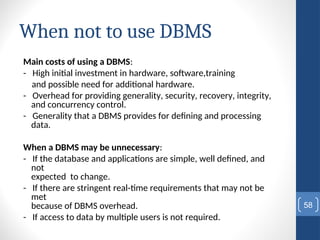 When not to use DBMS
Main costs of using a DBMS:
- High initial investment in hardware, software,training
and possible need for additional hardware.
- Overhead for providing generality, security, recovery, integrity,
and concurrency control.
- Generality that a DBMS provides for defining and processing
data.
When a DBMS may be unnecessary:
- If the database and applications are simple, well defined, and
not
expected to change.
- If there are stringent real-time requirements that may not be
met
because of DBMS overhead.
- If access to data by multiple users is not required.
58
 