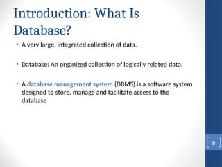 Introduction: What Is
Database?
• A very large, integrated collection of data.
• Database: An organized collection of logically related data.
• A database management system (DBMS) is a software system
designed to store, manage and facilitate access to the
database
6
 