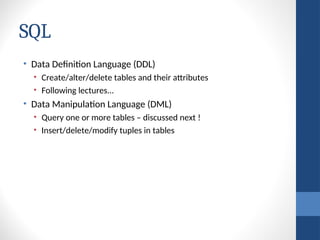 SQL
• Data Definition Language (DDL)
• Create/alter/delete tables and their attributes
• Following lectures...
• Data Manipulation Language (DML)
• Query one or more tables – discussed next !
• Insert/delete/modify tuples in tables
 