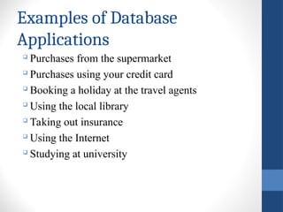 Examples of Database
Applications

Purchases from the supermarket

Purchases using your credit card

Booking a holiday at the travel agents

Using the local library

Taking out insurance

Using the Internet

Studying at university
 