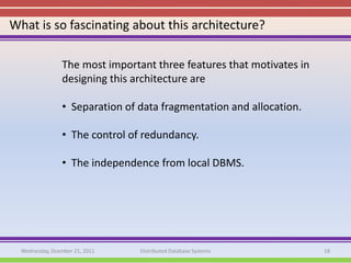 What is so fascinating about this architecture?

                 The most important three features that motivates in
                 designing this architecture are

                 • Separation of data fragmentation and allocation.

                 • The control of redundancy.

                 • The independence from local DBMS.




  Wednesday, Dcember 21, 2011    Distributed Database Systems          18
 