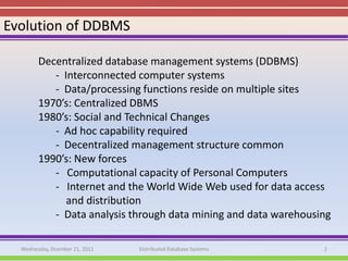 Evolution of DDBMS

        Decentralized database management systems (DDBMS)
           - Interconnected computer systems
           - Data/processing functions reside on multiple sites
        1970’s: Centralized DBMS
        1980’s: Social and Technical Changes
           - Ad hoc capability required
           - Decentralized management structure common
        1990’s: New forces
           - Computational capacity of Personal Computers
           - Internet and the World Wide Web used for data access
              and distribution
           - Data analysis through data mining and data warehousing

  Wednesday, Dcember 21, 2011   Distributed Database Systems     2
 
