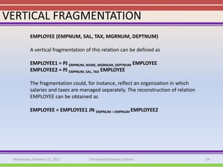 VERTICAL FRAGMENTATION
          EMPLOYEE (EMPNUM, SAL, TAX, MGRNUM, DEPTNUM)

          A vertical fragmentation of this relation can be defined as

          EMPLOYEE1 = PJ EMPNUM, NAME, MGRNUM, DEPTNUM EMPLOYEE
          EMPLOYEE2 = PJ EMPNUM, SAL, TAX EMPLOYEE

          The fragmentation could, for instance, reflect an organization in which
          salaries and taxes are managed separately. The reconstruction of relation
          EMPLOYEE can be obtained as

          EMPLOYEE = EMPLOYEE1 JN EMPNUM = EMPNUM EMPLOYEE2




 Wednesday, Dcember 21, 2011        Distributed Database Systems                      24
 