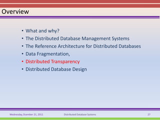Overview

           •   What and why?
           •   The Distributed Database Management Systems
           •   The Reference Architecture for Distributed Databases
           •   Data Fragmentation,
           •   Distributed Transparency
           •   Distributed Database Design




  Wednesday, Dcember 21, 2011   Distributed Database Systems          27
 