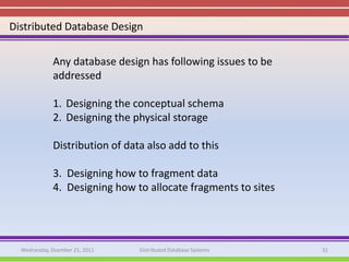 Distributed Database Design

             Any database design has following issues to be
             addressed

             1. Designing the conceptual schema
             2. Designing the physical storage

             Distribution of data also add to this

             3. Designing how to fragment data
             4. Designing how to allocate fragments to sites




  Wednesday, Dcember 21, 2011   Distributed Database Systems   32
 