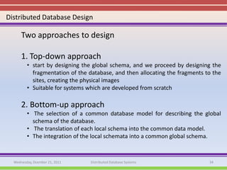 Distributed Database Design

      Two approaches to design

      1. Top-down approach
         • start by designing the global schema, and we proceed by designing the
           fragmentation of the database, and then allocating the fragments to the
           sites, creating the physical images
         • Suitable for systems which are developed from scratch

      2. Bottom-up approach
         • The selection of a common database model for describing the global
           schema of the database.
         • The translation of each local schema into the common data model.
         • The integration of the local schemata into a common global schema.


  Wednesday, Dcember 21, 2011   Distributed Database Systems                 34
 
