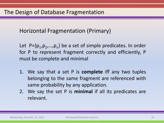 The Design of Database Fragmentation

         Horizontal Fragmentation (Primary)

         Let P={p1,p2,…,pn} be a set of simple predicates. In order
         for P to represent fragment correctly and efficiently, P
         must be complete and minimal

         1. We say that a set P is complete iff any two tuples
            belonging to the same fragment are referenced with
            same probability by any application.
         2. We say the set P is minimal if all its predicates are
            relevant.


  Wednesday, Dcember 21, 2011   Distributed Database Systems          35
 