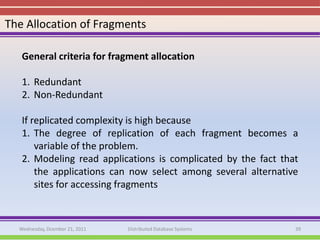 The Allocation of Fragments

   General criteria for fragment allocation

   1. Redundant
   2. Non-Redundant

   If replicated complexity is high because
   1. The degree of replication of each fragment becomes a
       variable of the problem.
   2. Modeling read applications is complicated by the fact that
       the applications can now select among several alternative
       sites for accessing fragments



  Wednesday, Dcember 21, 2011   Distributed Database Systems   39
 