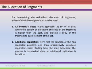 The Allocation of Fragments

          For determining the redundant allocation of fragments,
          either of the following methods can be used:

          1. All beneficial sites: In this approach the set of all sites
             where the benefit of allocation one copy of the fragment
             is higher than the cost, and allocate a copy of the
             fragment to each element of this set.

          1. Additional replication: Here first the solution of the non
             replicated problem, and then progressively introduce
             replicated copies starting from the most beneficial; the
             process is terminated when no additional replication is
             beneficial.



  Wednesday, Dcember 21, 2011     Distributed Database Systems             40
 
