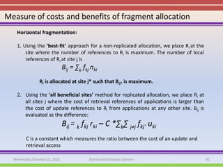 Measure of costs and benefits of fragment allocation
    Horizontal fragmentation:

    1. Using the ‘best-fit’ approach for a non-replicated allocation, we place Ri at the
        site where the number of references to Ri is maximum. The number of local
        references of Ri at site j is
                                Bij = ∑k fkj nki
                 Ri is allocated at site j* such that Bij* is maximum.

    2. Using the ‘all beneficial sites’ method for replicated allocation, we place Ri at
       all sites j where the cost of retrieval references of applications is larger than
       the cost of update references to Ri from applications at any other site. Bij is
       evaluated as the difference:
                                Bij = k fkj rki – C *∑k∑ j≠j fkj’ uki
         C is a constant which measures the ratio between the cost of an update and
         retrieval access

  Wednesday, Dcember 21, 2011               Distributed Database Systems                   42
 