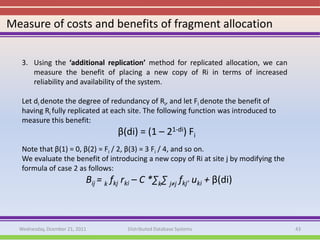 Measure of costs and benefits of fragment allocation


   3. Using the ‘additional replication’ method for replicated allocation, we can
      measure the benefit of placing a new copy of Ri in terms of increased
      reliability and availability of the system.

   Let di denote the degree of redundancy of Ri, and let Fi denote the benefit of
   having Ri fully replicated at each site. The following function was introduced to
   measure this benefit:
                                     β(di) = (1 – 21-di) Fi
   Note that β(1) = 0, β(2) = Fi / 2, β(3) = 3 Fi / 4, and so on.
   We evaluate the benefit of introducing a new copy of Ri at site j by modifying the
   formula of case 2 as follows:
                            Bij = k fkj rki – C *∑k∑ j≠j fkj’ uki + β(di)



  Wednesday, Dcember 21, 2011           Distributed Database Systems                    43
 