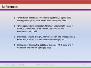 References


             1. “Distributed databases Principals & Systems”, Stefano Ceri,
                Ginseppe Pelagatti, McGrawHill Book Company, 1984.

             2. ”Database System Concepts”, Abraham Silberschatz, Henry F.
                Korth, S. Sudarshan, Third Edition,The McGraw Hill
                Companies, Inc, 1997.

             3. Database Systems- Design, Implementation and Management;
                Peter Rob, Carlos Coronnel; Course Technology; 2000

             4. Principles of Distributed Database Systems , M. T. Özsu and P.
                Valduriez, 3rd edition, Springer, 2011




  Wednesday, Dcember 21, 2011        Distributed Database Systems                44
 