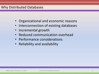 Why Distributed Databases


             •    Organizational and economic reasons
             •    Interconnection of existing databases
             •    Incremental growth
             •    Reduced communication overhead
             •    Performance considerations
             •    Reliability and availability




  Wednesday, Dcember 21, 2011   Distributed Database Systems   6
 