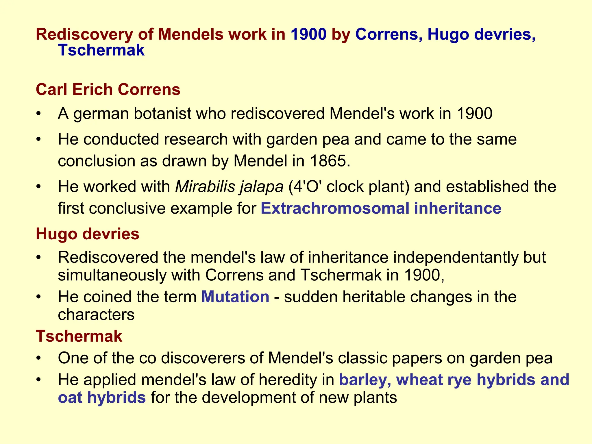 Rediscovery of Mendels work in 1900 by Correns, Hugo devries,
Tschermak
Carl Erich Correns
• A german botanist who rediscovered Mendel's work in 1900
• He conducted research with garden pea and came to the same
conclusion as drawn by Mendel in 1865.
• He worked with Mirabilis jalapa (4'O' clock plant) and established the
first conclusive example for Extrachromosomal inheritance
Hugo devries
• Rediscovered the mendel's law of inheritance independentantly but
simultaneously with Correns and Tschermak in 1900,
• He coined the term Mutation - sudden heritable changes in the
characters
Tschermak
• One of the co discoverers of Mendel's classic papers on garden pea
• He applied mendel's law of heredity in barley, wheat rye hybrids and
oat hybrids for the development of new plants
 