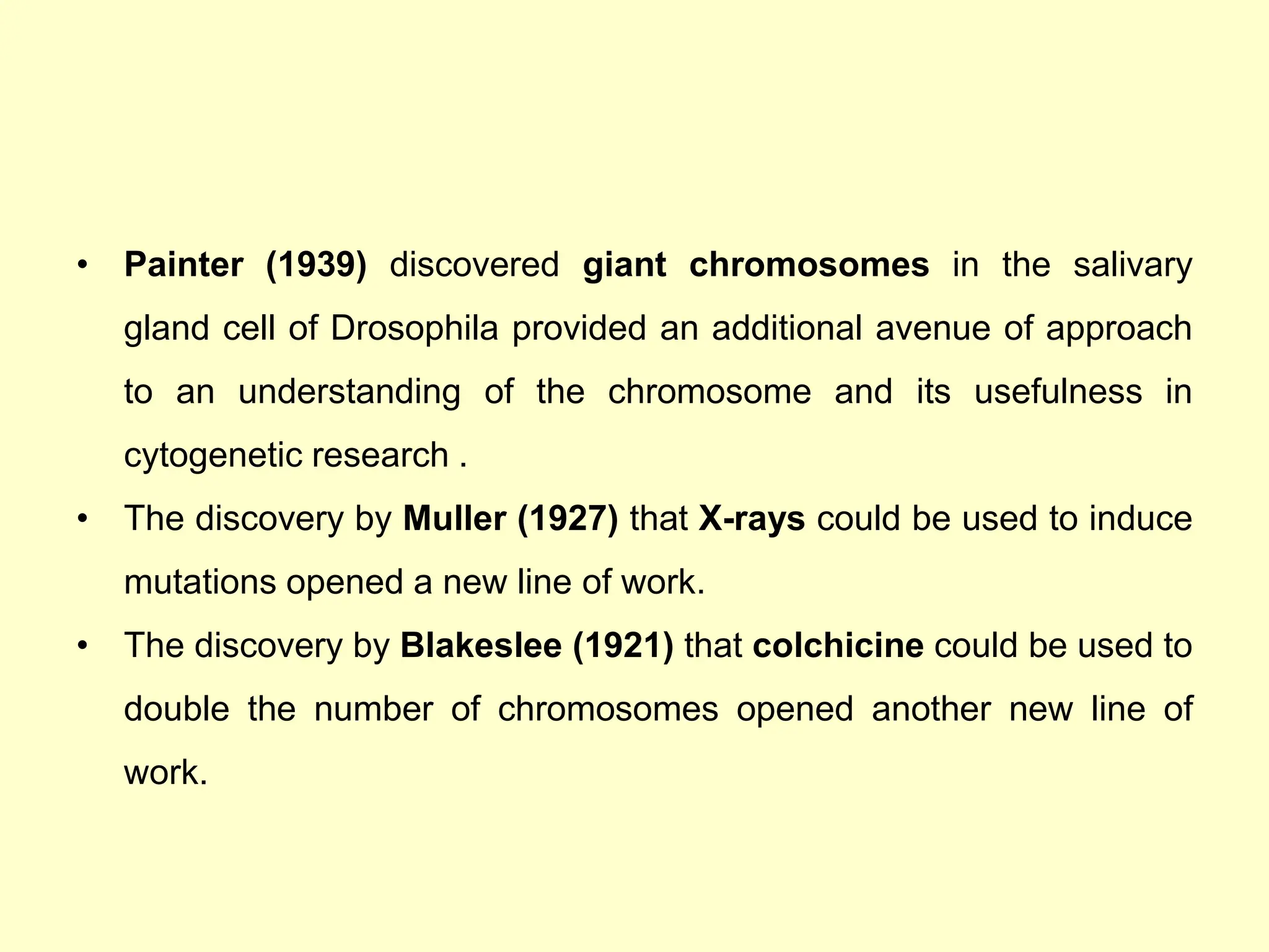 • Painter (1939) discovered giant chromosomes in the salivary
gland cell of Drosophila provided an additional avenue of approach
to an understanding of the chromosome and its usefulness in
cytogenetic research .
• The discovery by Muller (1927) that X-rays could be used to induce
mutations opened a new line of work.
• The discovery by Blakeslee (1921) that colchicine could be used to
double the number of chromosomes opened another new line of
work.
 