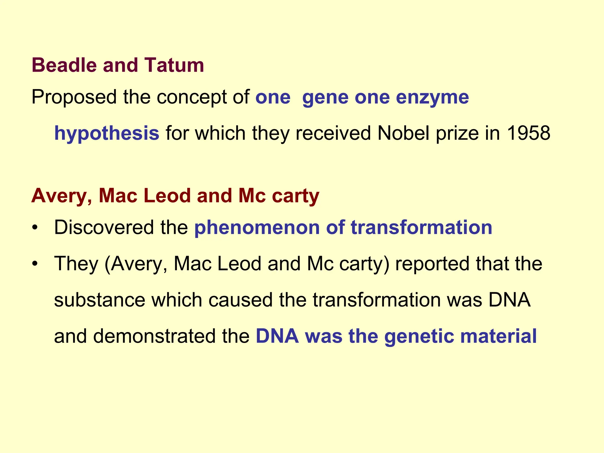 Beadle and Tatum
Proposed the concept of one gene one enzyme
hypothesis for which they received Nobel prize in 1958
Avery, Mac Leod and Mc carty
• Discovered the phenomenon of transformation
• They (Avery, Mac Leod and Mc carty) reported that the
substance which caused the transformation was DNA
and demonstrated the DNA was the genetic material
 