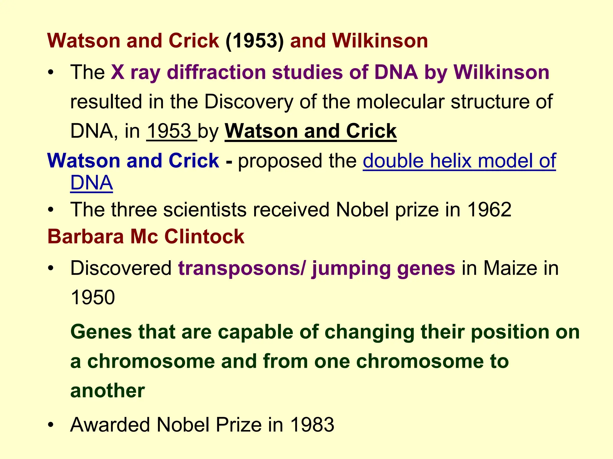 Watson and Crick (1953) and Wilkinson
• The X ray diffraction studies of DNA by Wilkinson
resulted in the Discovery of the molecular structure of
DNA, in 1953 by Watson and Crick
Watson and Crick - proposed the double helix model of
DNA
• The three scientists received Nobel prize in 1962
Barbara Mc Clintock
• Discovered transposons/ jumping genes in Maize in
1950
Genes that are capable of changing their position on
a chromosome and from one chromosome to
another
• Awarded Nobel Prize in 1983
 