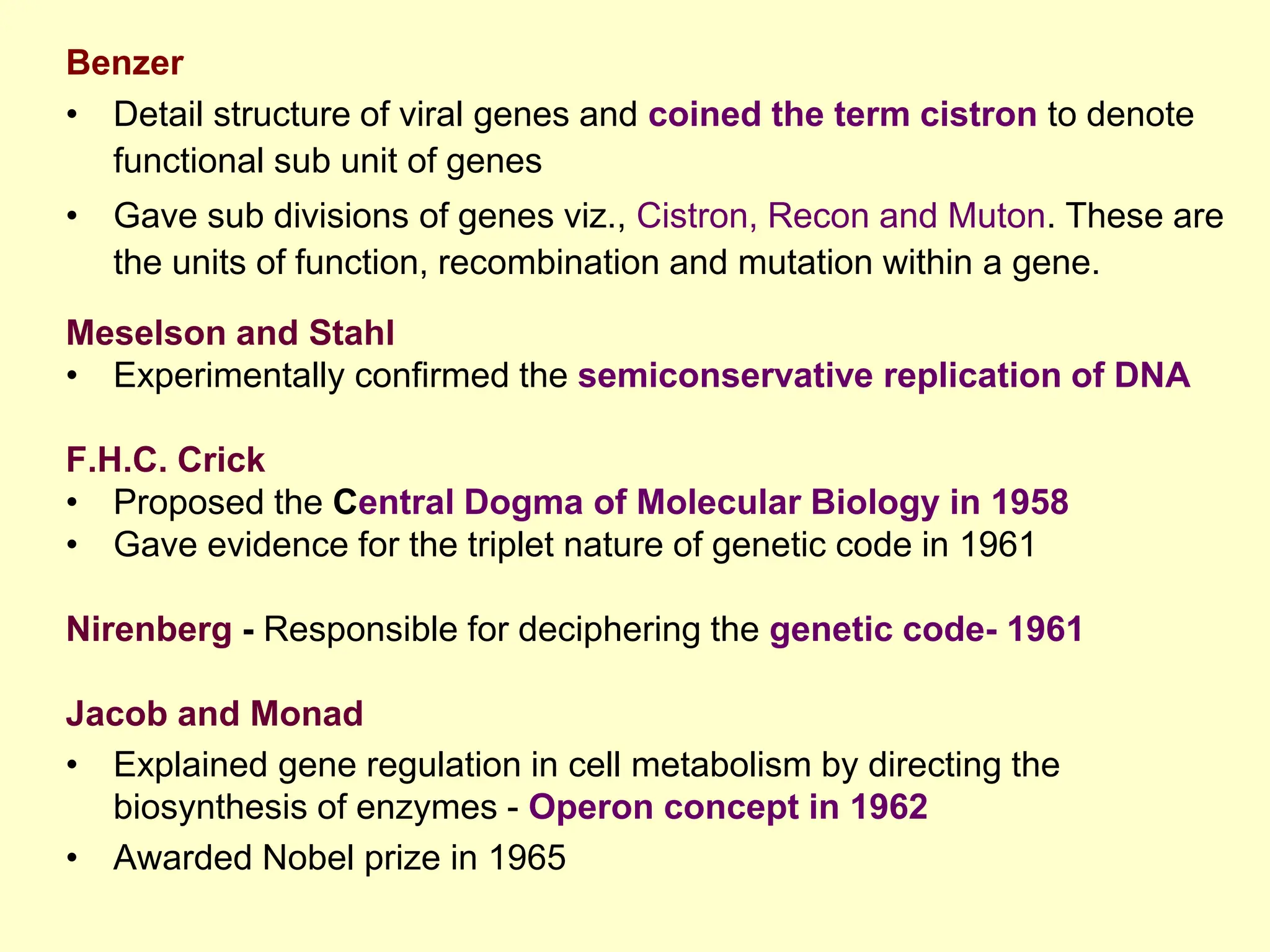 Benzer
• Detail structure of viral genes and coined the term cistron to denote
functional sub unit of genes
• Gave sub divisions of genes viz., Cistron, Recon and Muton. These are
the units of function, recombination and mutation within a gene.
Meselson and Stahl
• Experimentally confirmed the semiconservative replication of DNA
F.H.C. Crick
• Proposed the Central Dogma of Molecular Biology in 1958
• Gave evidence for the triplet nature of genetic code in 1961
Nirenberg - Responsible for deciphering the genetic code- 1961
Jacob and Monad
• Explained gene regulation in cell metabolism by directing the
biosynthesis of enzymes - Operon concept in 1962
• Awarded Nobel prize in 1965
 