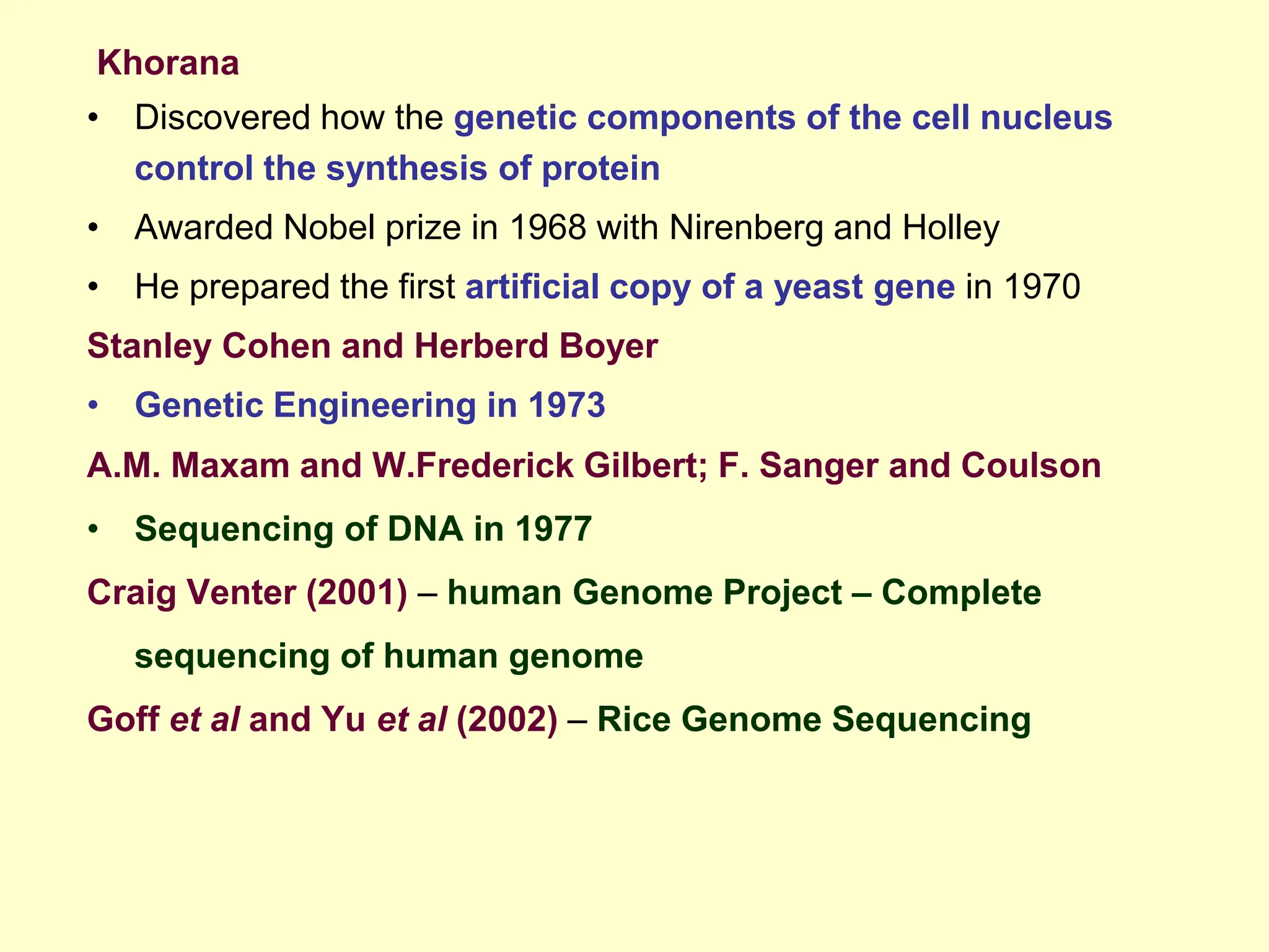 Khorana
• Discovered how the genetic components of the cell nucleus
control the synthesis of protein
• Awarded Nobel prize in 1968 with Nirenberg and Holley
• He prepared the first artificial copy of a yeast gene in 1970
Stanley Cohen and Herberd Boyer
• Genetic Engineering in 1973
A.M. Maxam and W.Frederick Gilbert; F. Sanger and Coulson
• Sequencing of DNA in 1977
Craig Venter (2001) – human Genome Project – Complete
sequencing of human genome
Goff et al and Yu et al (2002) – Rice Genome Sequencing
 