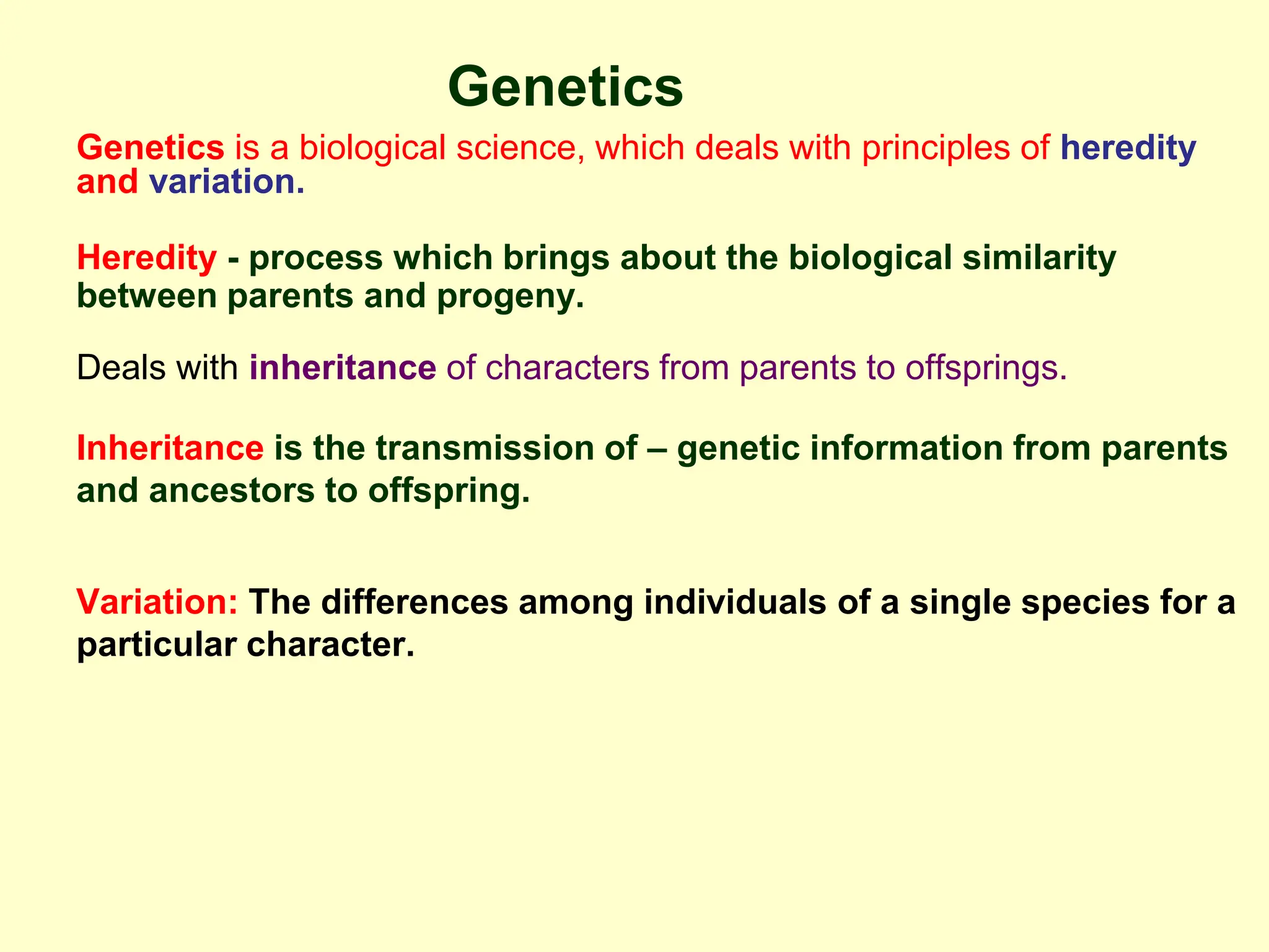 Genetics
Genetics is a biological science, which deals with principles of heredity
and variation.
Heredity - process which brings about the biological similarity
between parents and progeny.
Deals with inheritance of characters from parents to offsprings.
Inheritance is the transmission of – genetic information from parents
and ancestors to offspring.
Variation: The differences among individuals of a single species for a
particular character.
 