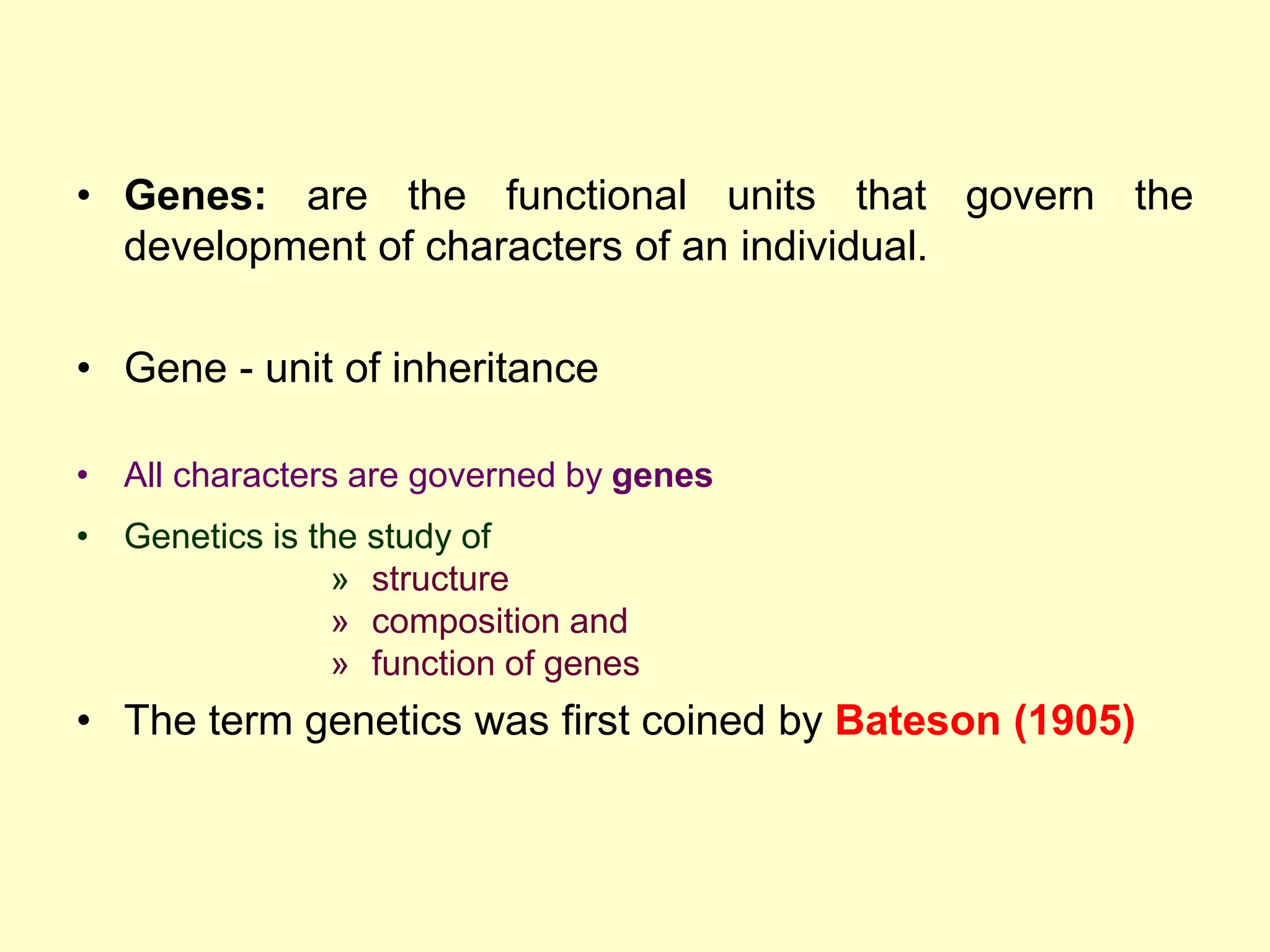 • Genes: are the functional units that govern the
development of characters of an individual.
• Gene - unit of inheritance
• All characters are governed by genes
• Genetics is the study of
» structure
» composition and
» function of genes
• The term genetics was first coined by Bateson (1905)
 