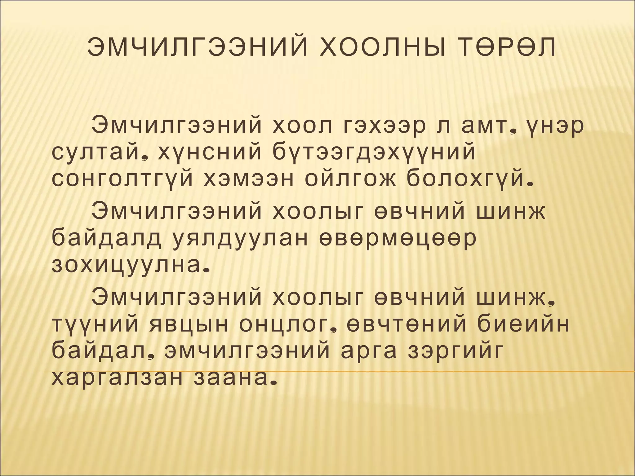 ЭМЧИЛГЭЭНИЙ ХООЛНЫ ТӨРӨЛ
  Эмчилгээний хоол гэхээр л амт , үнэр
султай , хүнсний бүтээгдэхүүний
сонголтгүй хэмээн ойлгож болохгүй .
Эмчилгээний хоолыг өвчний шинж
байдалд уялдуулан өвөрмөцөөр
зохицуулна .
Эмчилгээний хоолыг өвчний шинж ,
түүний явцын онцлог , өвчтөний биеийн
байдал , эмчилгээний арга зэргийг
харгалзан заана .
     

 