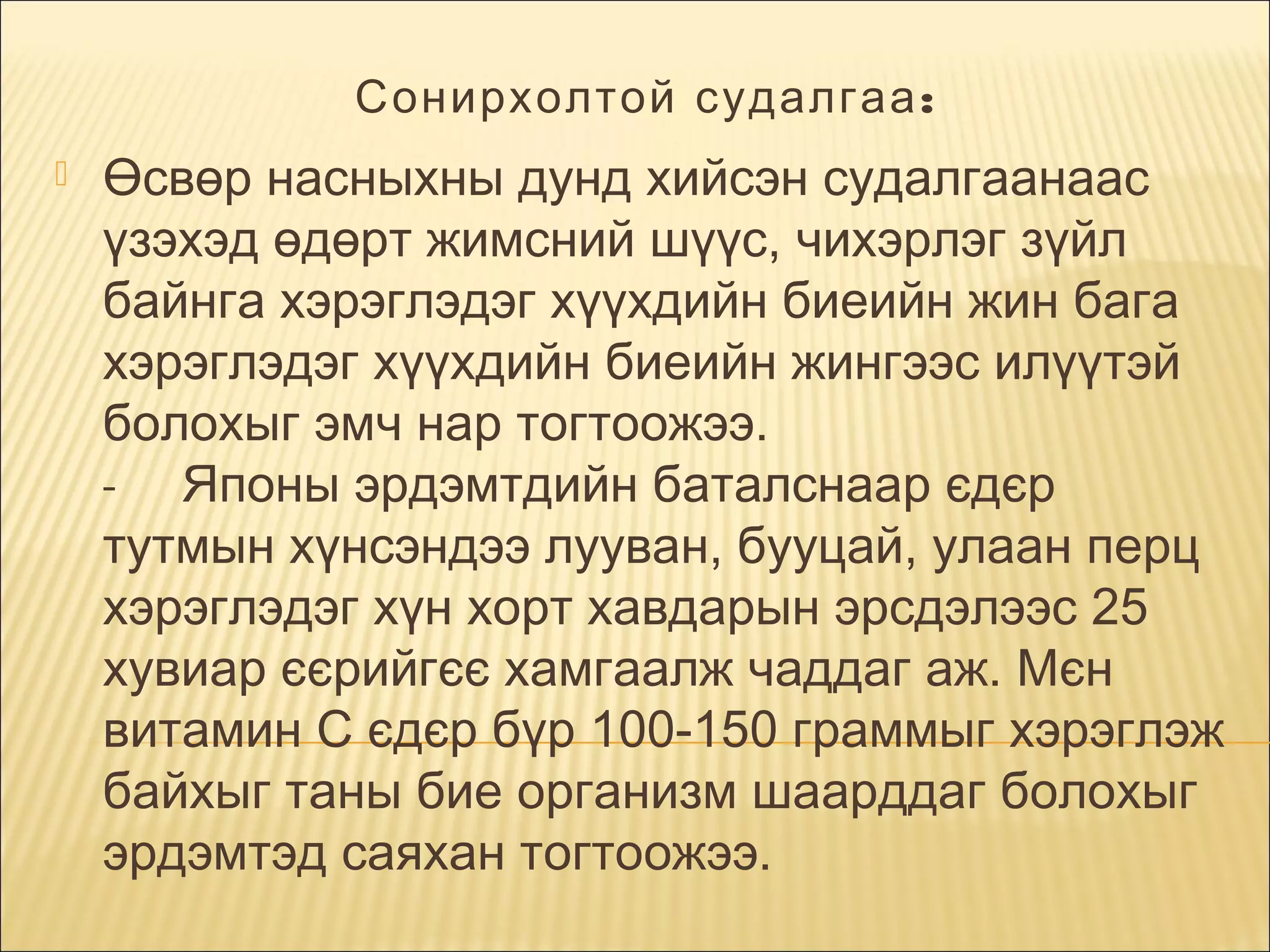 Сонирхолтой судалгаа :


Өсвөр насныхны дунд хийсэн судалгаанаас
үзэхэд өдөрт жимсний шүүс, чихэрлэг зүйл
байнга хэрэглэдэг хүүхдийн биеийн жин бага
хэрэглэдэг хүүхдийн биеийн жингээс илүүтэй
болохыг эмч нар тогтоожээ.
- Японы эрдэмтдийн баталснаар єдєр
тутмын хүнсэндээ лууван, бууцай, улаан перц
хэрэглэдэг хүн хорт хавдарын эрсдэлээс 25
хувиар єєрийгєє хамгаалж чаддаг аж. Мєн
витамин С єдєр бүр 100-150 граммыг хэрэглэж
байхыг таны бие организм шаарддаг болохыг
эрдэмтэд саяхан тогтоожээ.

 