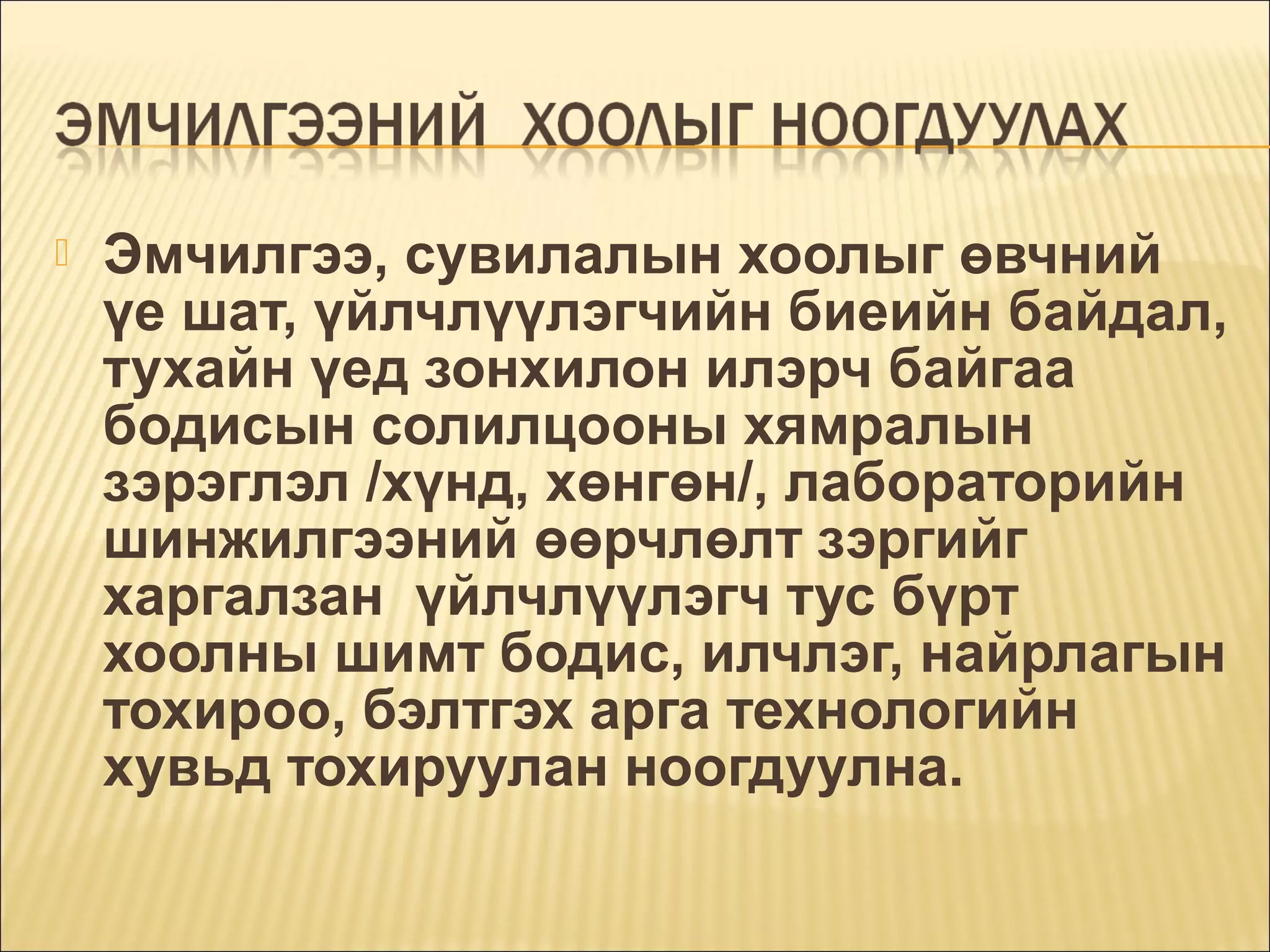 

Эмчилгээ, сувилалын хоолыг өвчний
үе шат, үйлчлүүлэгчийн биеийн байдал,
тухайн үед зонхилон илэрч байгаа
бодисын солилцооны хямралын
зэрэглэл /хүнд, хөнгөн/, лабораторийн
шинжилгээний өөрчлөлт зэргийг
харгалзан үйлчлүүлэгч тус бүрт
хоолны шимт бодис, илчлэг, найрлагын
тохироо, бэлтгэх арга технологийн
хувьд тохируулан ноогдуулна.

 