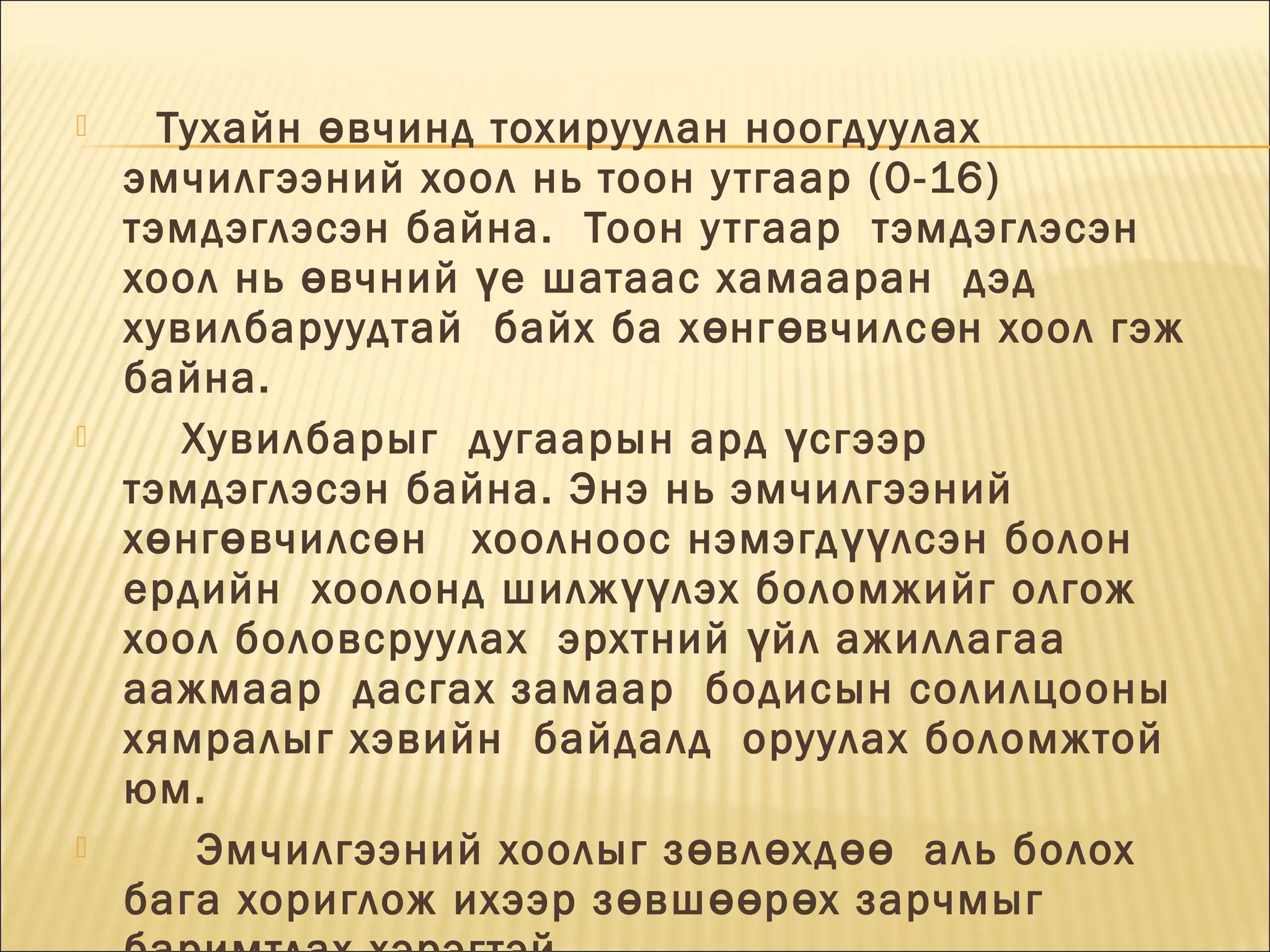 





Тухайн ө вчинд тохируулан ноогдуулах 
эмчилгээний хоол нь тоон у тгаар (0-16)
тэмдэглэсэн байна.  Тоон у тгаар  тэмдэглэсэн
хоол нь ө вчний ү е шатаас хамааран  дэд
хувилбаруудтай  байх ба х ө нг ө вчилс ө н хоол гэж
байна.
Хувилбарыг  дугаарын ард ү сгээр
тэмдэглэсэн байна. Энэ нь эмчилгээний
х ө нг ө вчилс ө н   хоолноос нэмэгд үү лсэн болон
ердийн  хоолонд шилж үү лэх боломжийг олгож 
хоол боловсруулах  эрхтний ү йл ажиллагаа
аажмаар  дасгах замаар  бодисын солилцооны
хямралыг хэвийн  байдалд  оруулах боломжтой
юм.
Эмчилгээний хоолыг з ө вл ө хд өө   аль болох
бага хориглож ихээр з ө вш өө р ө х зарчмыг

 