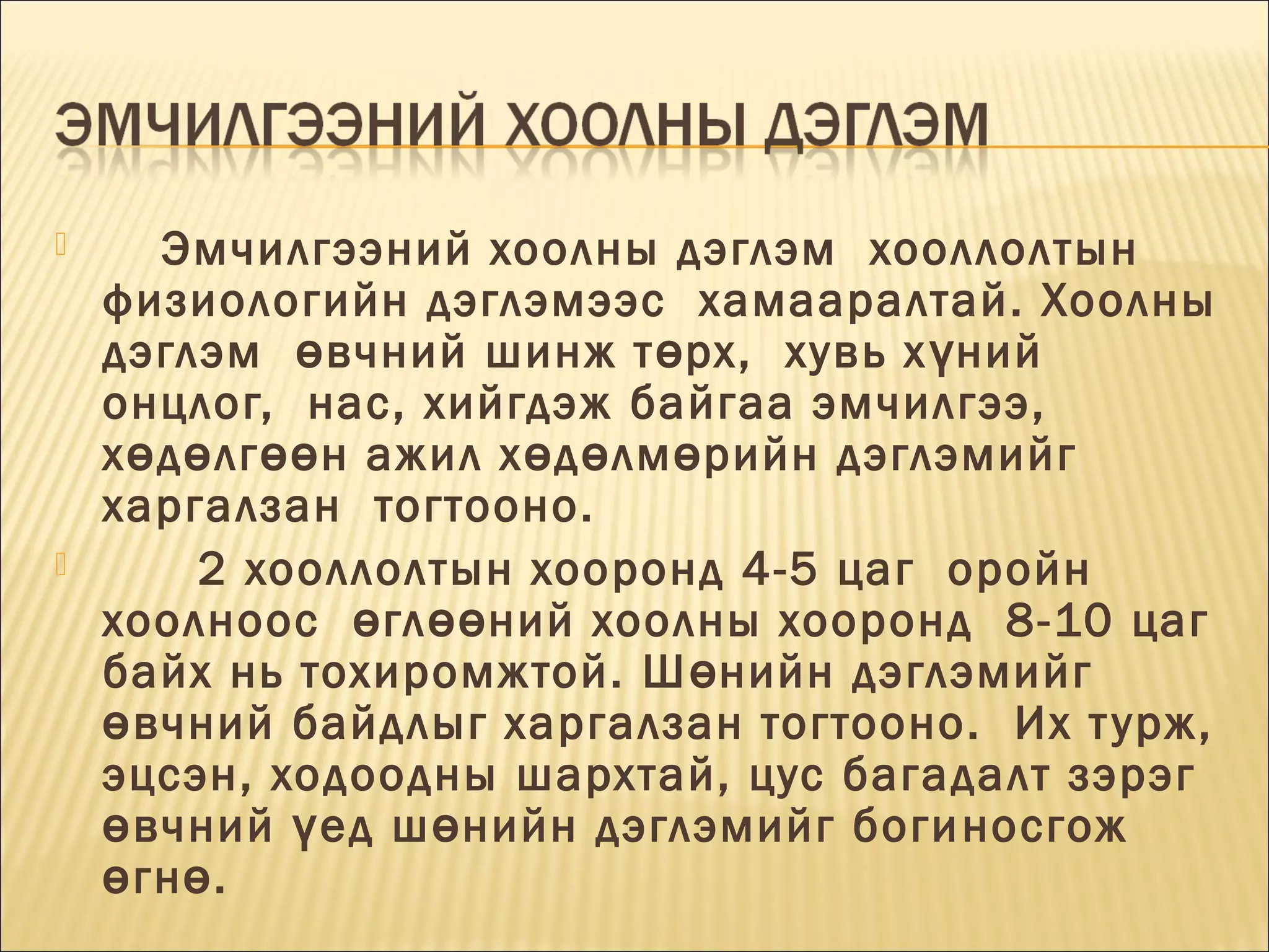 



Эмчилгээний хоолны дэглэм  хооллолтын
физиологийн дэглэмээс  хамааралтай. Хоолны
дэглэм  ө вчний шинж т ө рх,  хувь х ү ний 
онцлог,  нас, хийгдэж байгаа эмчилгээ, 
х ө д ө лг өө н ажил х ө д ө лм ө рийн дэглэмийг
харгалзан  тогтооно. 
2 хооллолтын хооронд 4-5 цаг  оройн
хоолноос  ө гл өө ний хоолны хооронд  8-10 цаг
байх нь тохиромжтой. Ш ө нийн дэглэмийг
ө вчний байдлыг харгалзан тогтооно.  Их т урж,
эцсэн, ходоодны шархтай, цус багадалт зэрэг
ө вчний ү ед ш ө нийн дэглэмийг боги носгож
ө гн ө . 

 