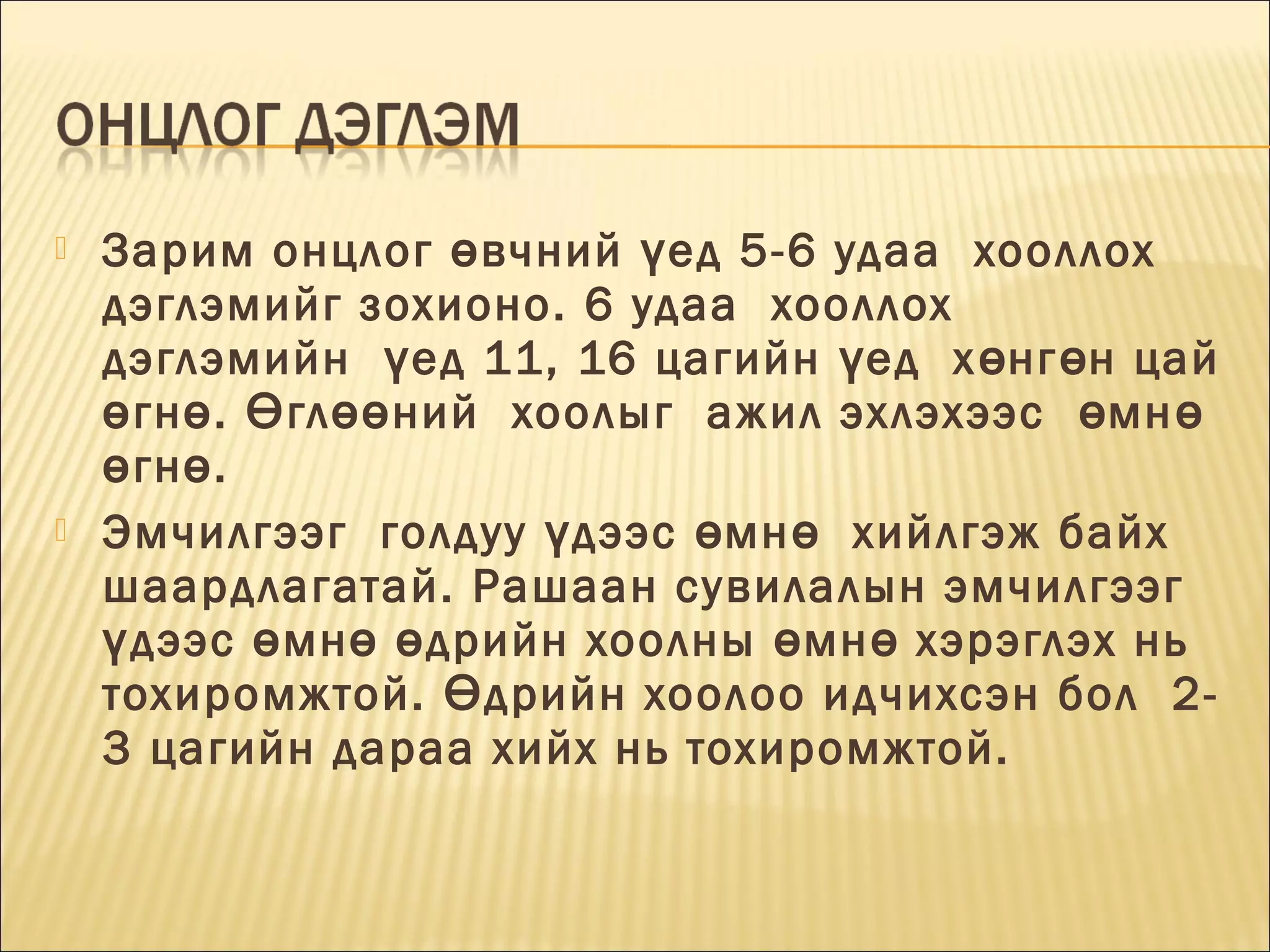 



Зарим онцлог ө вчний ү ед 5-6 удаа  хооллох
дэглэмийг зохионо. 6 удаа  хооллох 
дэглэмийн  ү ед 11, 16 цагийн ү ед  х ө нг ө н цай
ө гн ө . Ө гл өө ний  хоолыг  ажил эхлэхээс  ө мн ө
ө гн ө . 
Эмчилгээг  голдуу ү дээс ө мн ө   хийлгэж байх
шаардлагатай. Рашаан сувилалын эмчилгээг 
ү дээс ө мн ө ө дрийн хоолны ө мн ө хэрэглэх нь 
тохиромжтой. Ө дрийн хоолоо идчихсэн бол  23 цагийн дараа хийх нь тохиромжтой.

 
