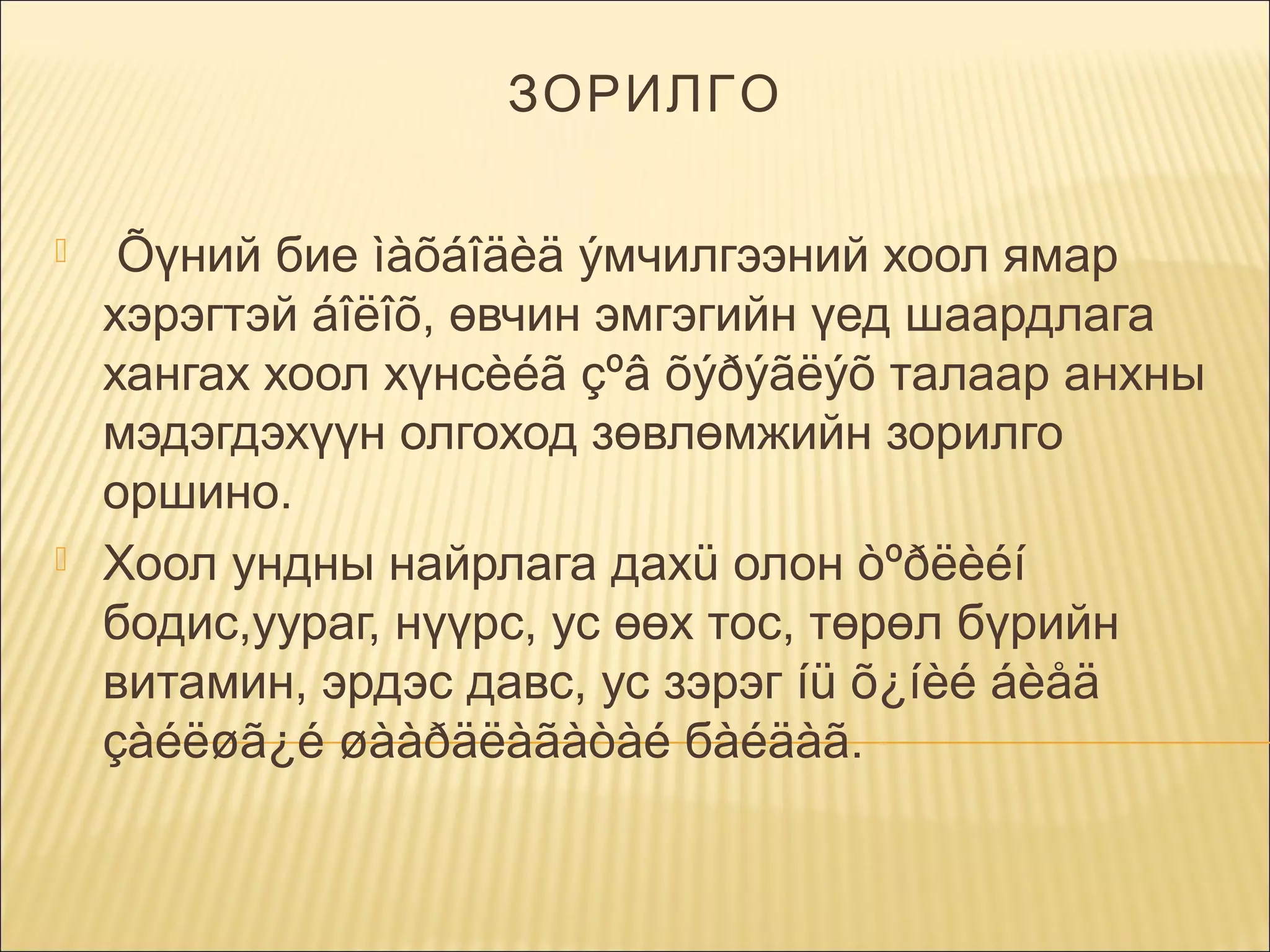 ЗОРИЛГО




 Õүний бие ìàõáîäèä ýмчилгээний хоол ямар
хэрэгтэй áîëîõ, өвчин эмгэгийн үед шаардлага
хангах хоол хүнсèéã çºâ õýðýãëýõ талаар анхны
мэдэгдэхүүн олгоход зөвлөмжийн зорилго
оршино.
Хоол ундны найрлага дахü олон òºðëèéí
бодис,уураг, нүүрс, ус өөх тос, төрөл бүрийн
витамин, эрдэс давс, ус зэрэг íü õ¿íèé áèåä
çàéëøã¿é øààðäëàãàòàé бàéäàã.

 