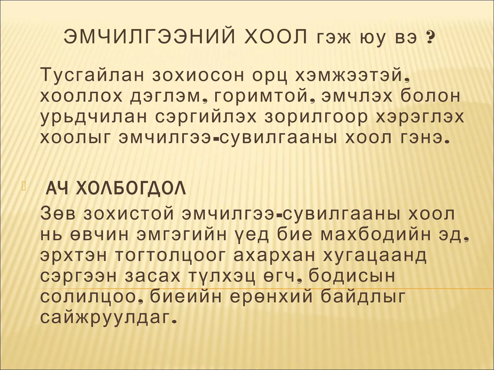 ЭМЧИЛГЭЭНИЙ ХООЛ гэж юу вэ ?
Тусгайлан зохиосон орц хэмжээтэй ,
хооллох дэглэм , горимтой , эмчлэх болон
урь дчилан сэргийлэх зорилгоор хэрэглэх
хоолыг эмчилгээ -сувилгааны хоол гэнэ .
 АЧ ХОЛБОГДОЛ
  Зөв зохистой эмчилгээ -сувилгааны хоол
нь өвчин эмгэгийн үед  бие махбодийн эд ,
эрхтэн тогтолцоог ахархан хугацаанд
сэргээн засах түлхэц өгч , бодисын
солилцоо , биеийн ерөнхий байдлыг
сайжруулдаг .


 