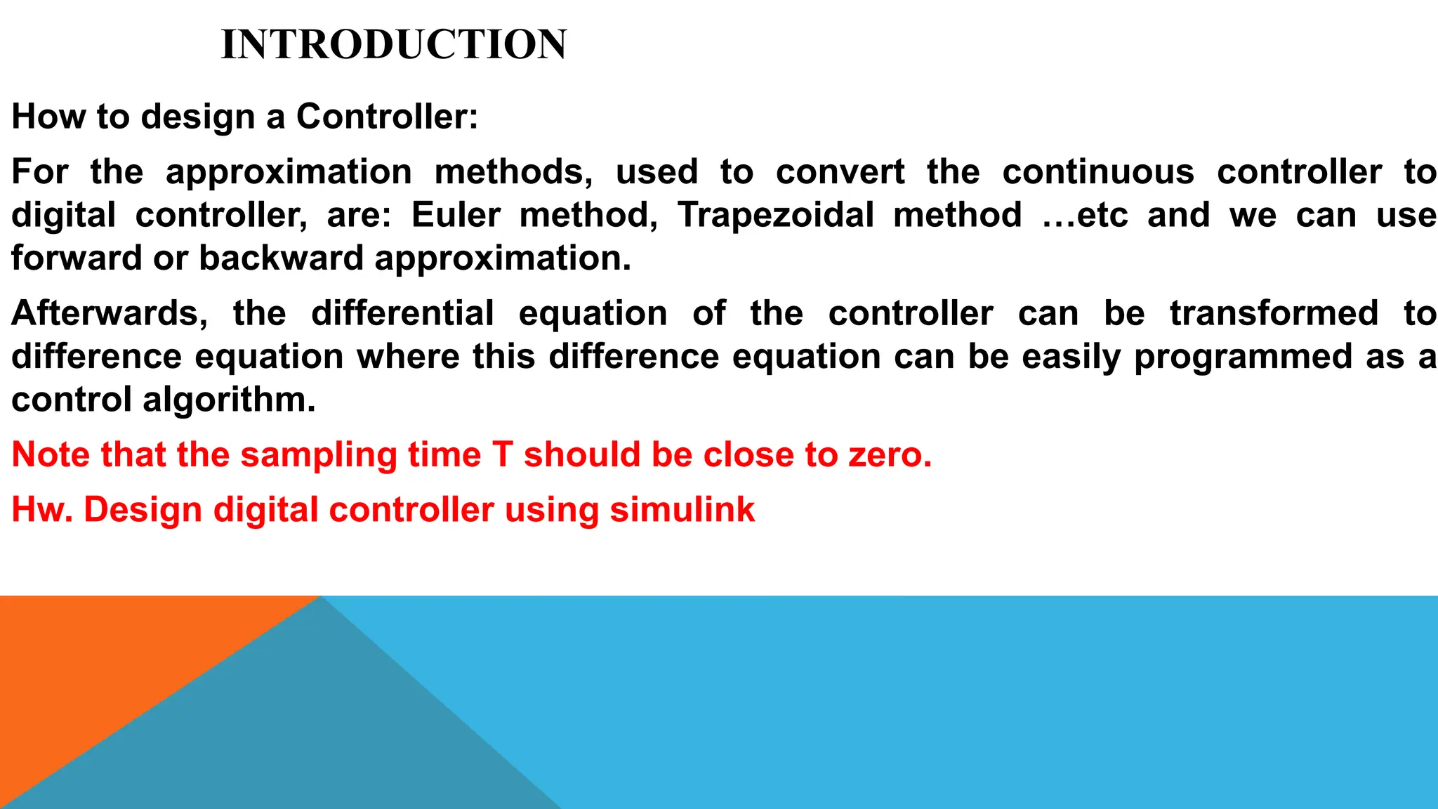 INTRODUCTION
How to design a Controller:
For the approximation methods, used to convert the continuous controller to
digital controller, are: Euler method, Trapezoidal method …etc and we can use
forward or backward approximation.
Afterwards, the differential equation of the controller can be transformed to
difference equation where this difference equation can be easily programmed as a
control algorithm.
Note that the sampling time T should be close to zero.
Hw. Design digital controller using simulink
 