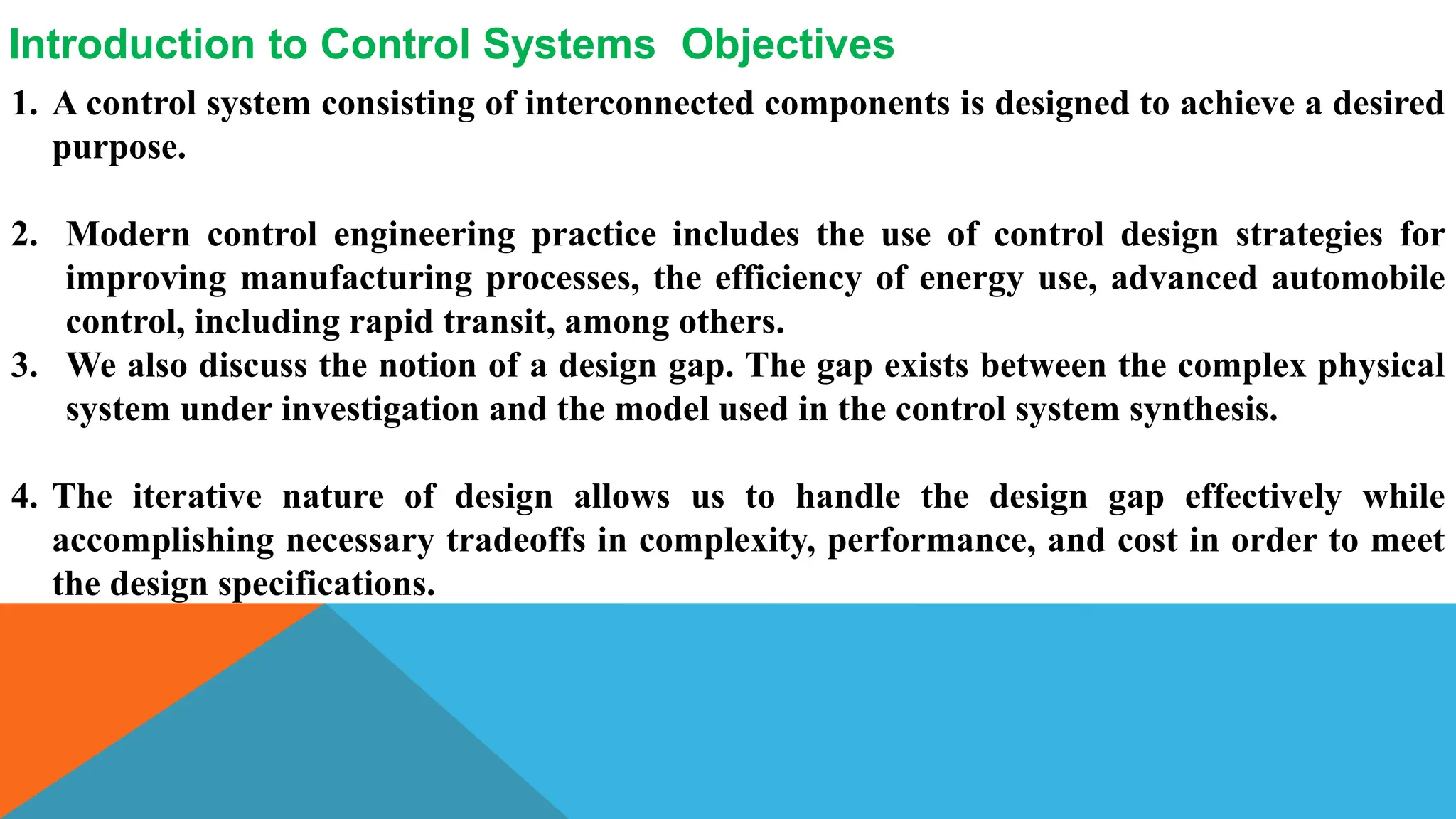 1. A control system consisting of interconnected components is designed to achieve a desired
purpose.
2. Modern control engineering practice includes the use of control design strategies for
improving manufacturing processes, the efficiency of energy use, advanced automobile
control, including rapid transit, among others.
3. We also discuss the notion of a design gap. The gap exists between the complex physical
system under investigation and the model used in the control system synthesis.
4. The iterative nature of design allows us to handle the design gap effectively while
accomplishing necessary tradeoffs in complexity, performance, and cost in order to meet
the design specifications.
Introduction to Control Systems Objectives
 