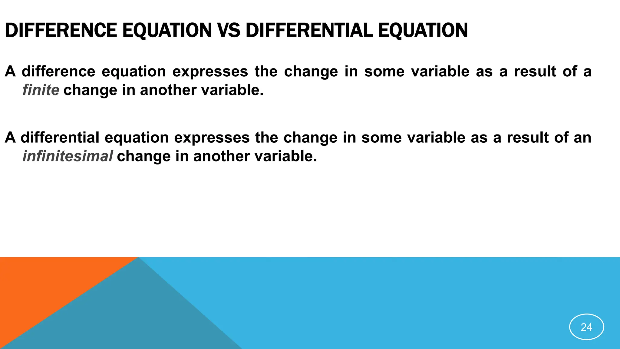 DIFFERENCE EQUATION VS DIFFERENTIAL EQUATION
A difference equation expresses the change in some variable as a result of a
finite change in another variable.
A differential equation expresses the change in some variable as a result of an
infinitesimal change in another variable.
24
 