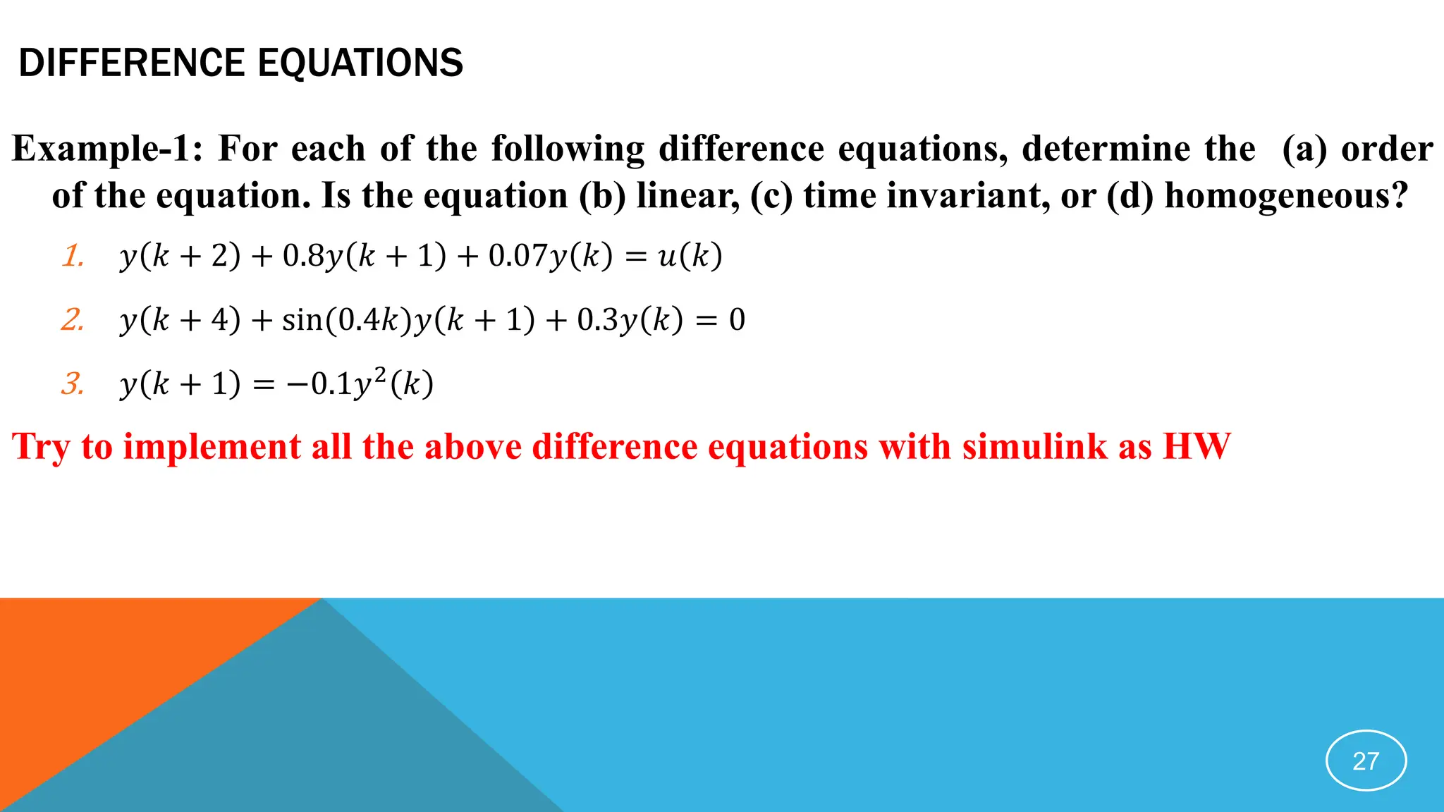 DIFFERENCE EQUATIONS
Example-1: For each of the following difference equations, determine the (a) order
of the equation. Is the equation (b) linear, (c) time invariant, or (d) homogeneous?
1. 𝑦 𝑘 + 2 + 0.8𝑦 𝑘 + 1 + 0.07𝑦 𝑘 = 𝑢 𝑘
2. 𝑦 𝑘 + 4 + sin(0.4𝑘)𝑦 𝑘 + 1 + 0.3𝑦 𝑘 = 0
3. 𝑦 𝑘 + 1 = −0.1𝑦2
𝑘
Try to implement all the above difference equations with simulink as HW
27
 