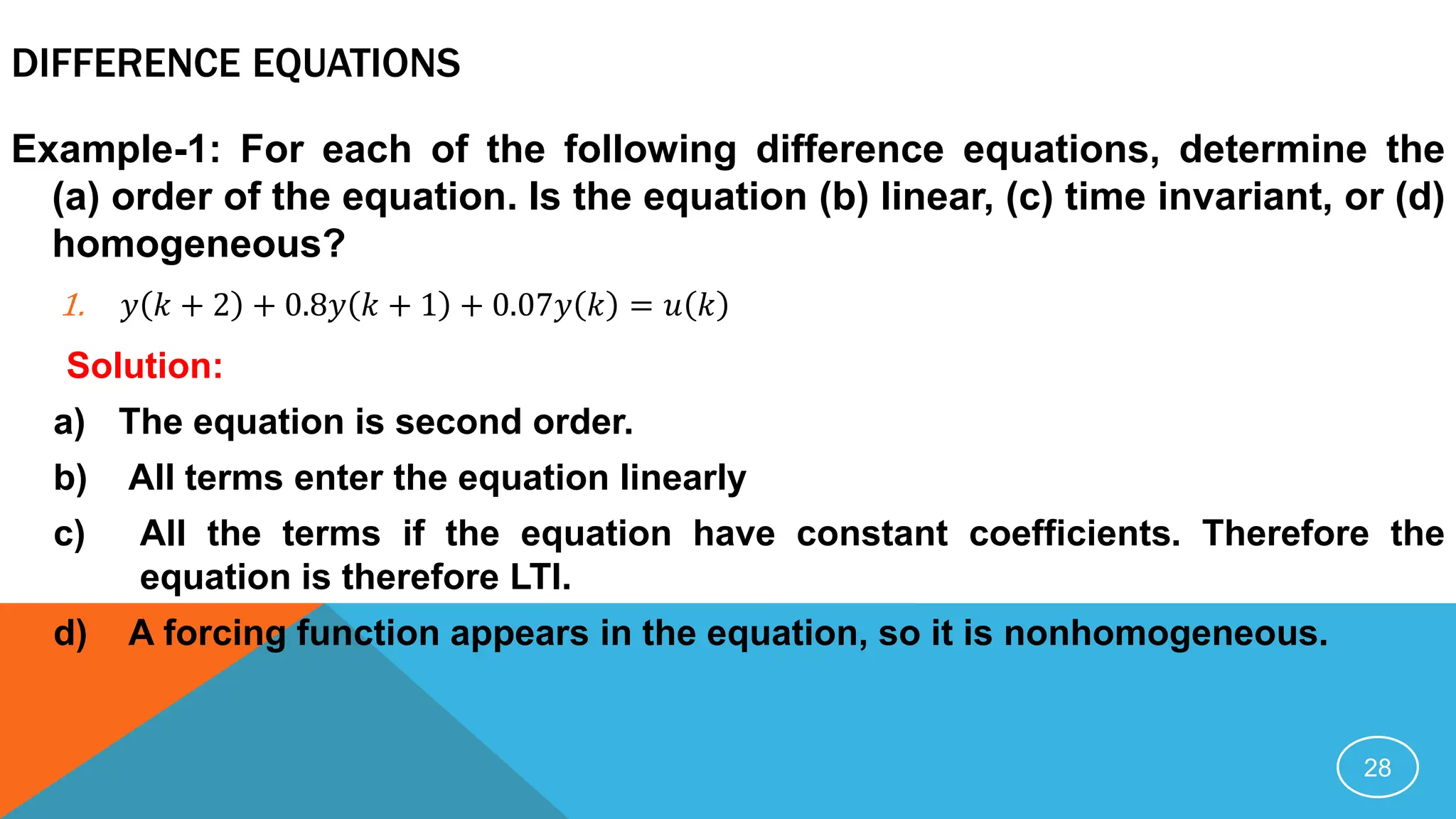 DIFFERENCE EQUATIONS
Example-1: For each of the following difference equations, determine the
(a) order of the equation. Is the equation (b) linear, (c) time invariant, or (d)
homogeneous?
1. 𝑦 𝑘 + 2 + 0.8𝑦 𝑘 + 1 + 0.07𝑦 𝑘 = 𝑢 𝑘
Solution:
a) The equation is second order.
b) All terms enter the equation linearly
c) All the terms if the equation have constant coefficients. Therefore the
equation is therefore LTI.
d) A forcing function appears in the equation, so it is nonhomogeneous.
28
 