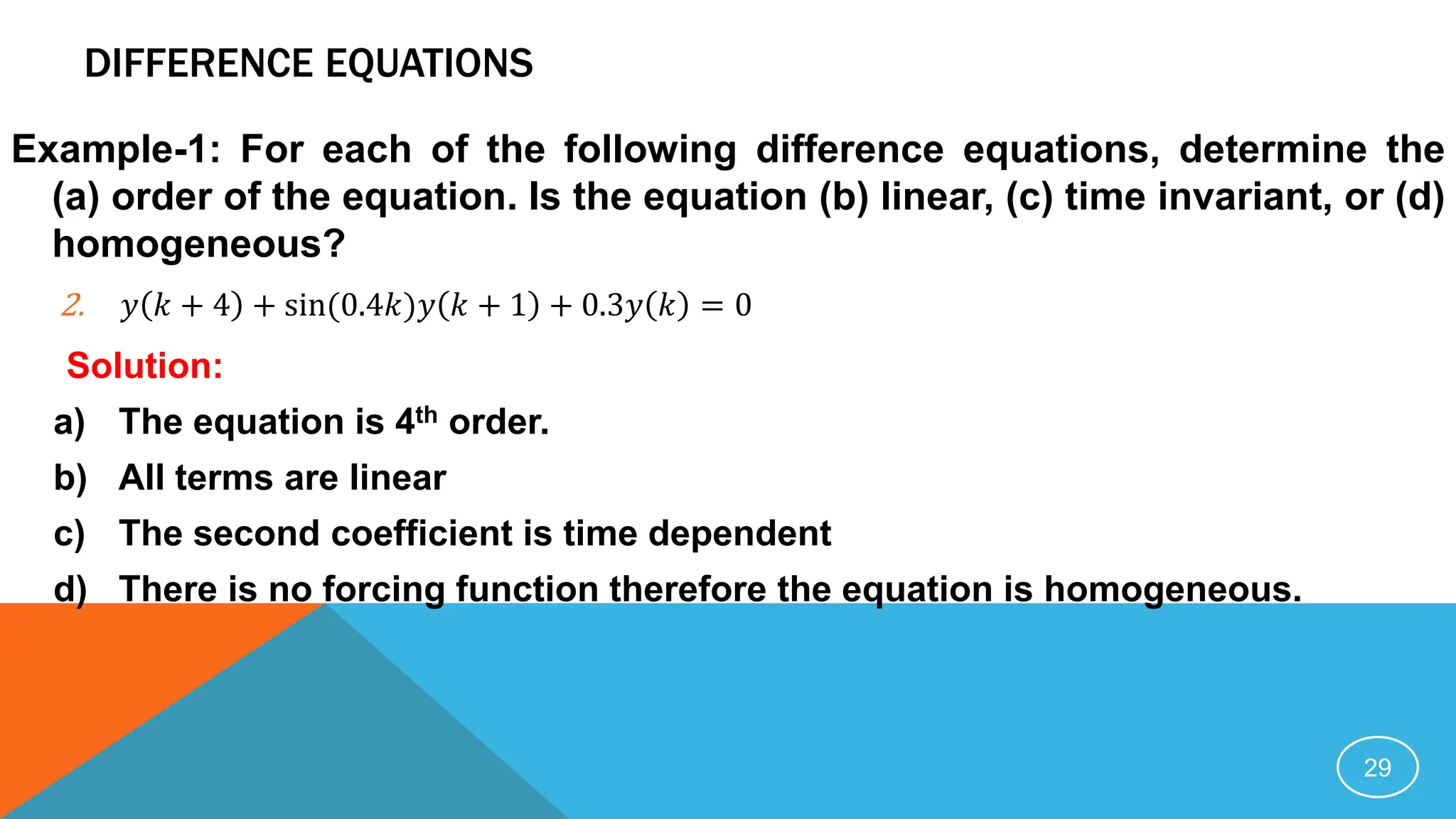 DIFFERENCE EQUATIONS
Example-1: For each of the following difference equations, determine the
(a) order of the equation. Is the equation (b) linear, (c) time invariant, or (d)
homogeneous?
2. 𝑦 𝑘 + 4 + sin(0.4𝑘)𝑦 𝑘 + 1 + 0.3𝑦 𝑘 = 0
Solution:
a) The equation is 4th order.
b) All terms are linear
c) The second coefficient is time dependent
d) There is no forcing function therefore the equation is homogeneous.
29
 